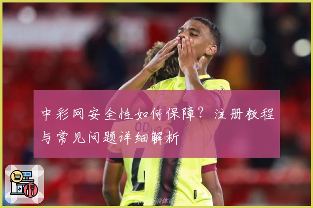 中彩网安全性如何保障？注册教程与常见问题详细解析