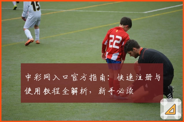 中彩网入口官方指南：快速注册与使用教程全解析，新手必读