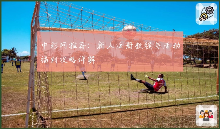 中彩网推荐:新人注册教程与活动福利攻略详解