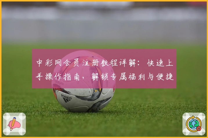 中彩网会员注册教程详解：快速上手操作指南，解锁专属福利与便捷服务