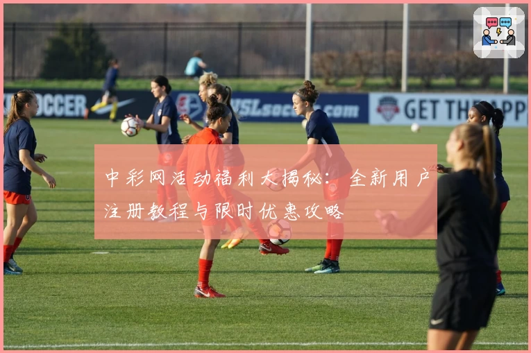 中彩网活动福利大揭秘：全新用户注册教程与限时优惠攻略
