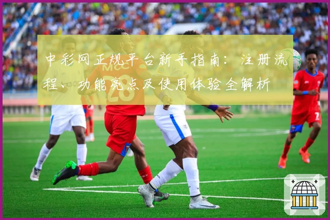 中彩网正规平台新手指南:注册流程、功能亮点及使用体验全解析