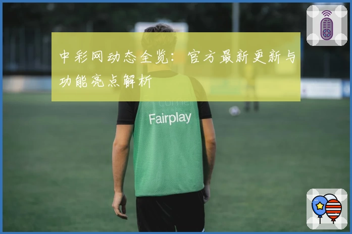 中彩网动态全览：官方最新更新与功能亮点解析