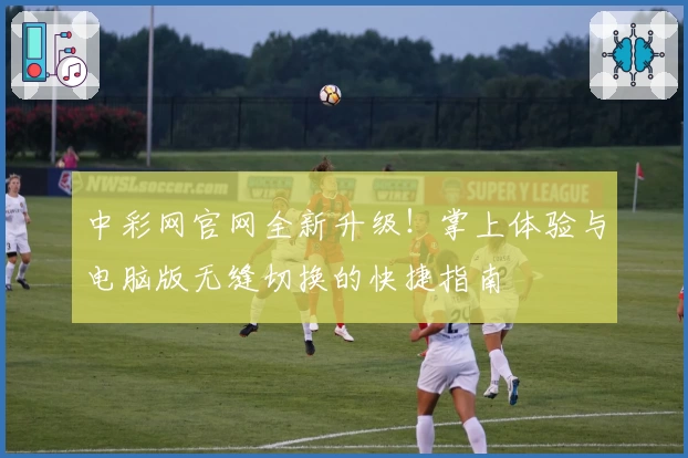 中彩网官网全新升级！掌上体验与电脑版无缝切换的快捷指南