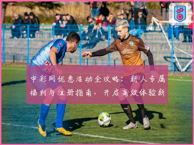 中彩网优惠活动全攻略：新人专属福利与注册指南，开启高效体验新方式