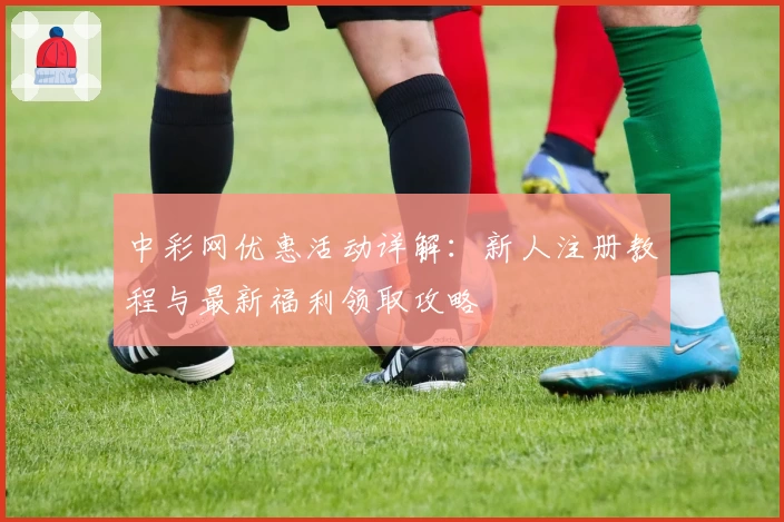 中彩网优惠活动详解：新人注册教程与最新福利领取攻略