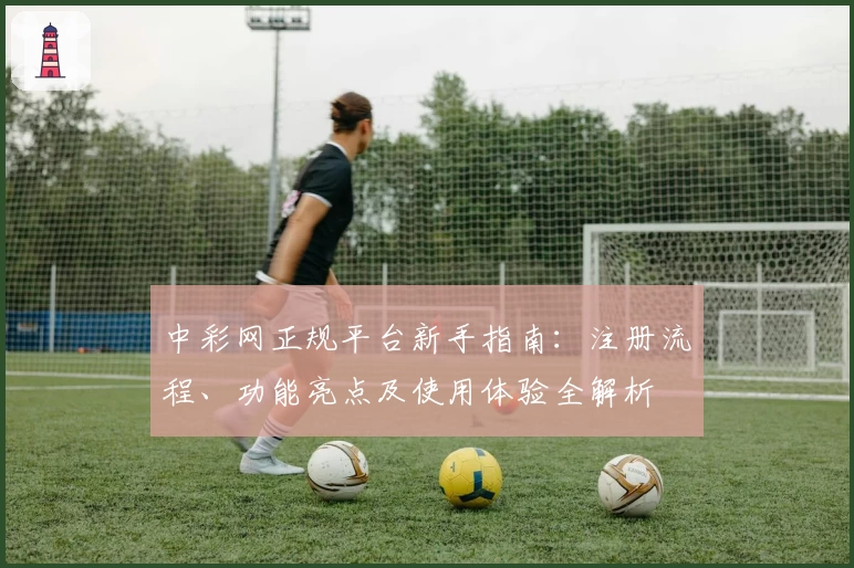中彩网正规平台新手指南：注册流程、功能亮点及使用体验全解析