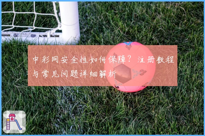 中彩网安全性如何保障？注册教程与常见问题详细解析