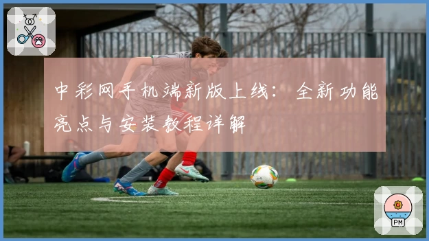 中彩网手机端新版上线:全新功能亮点与安装教程详解