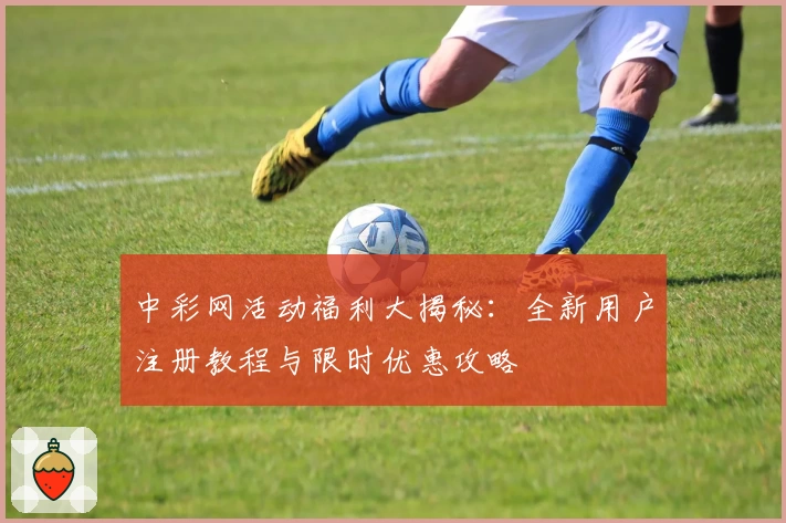 中彩网活动福利大揭秘：全新用户注册教程与限时优惠攻略