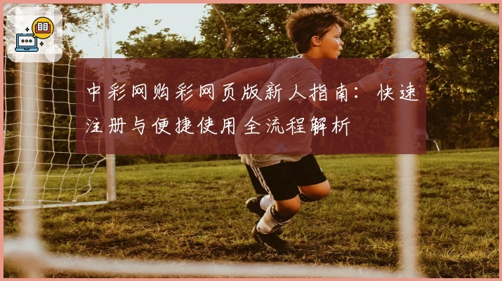 中彩网购彩网页版新人指南:快速注册与便捷使用全流程解析