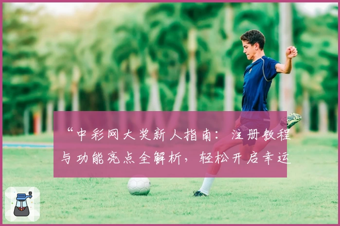 “中彩网大奖新人指南：注册教程与功能亮点全解析，轻松开启幸运之旅”