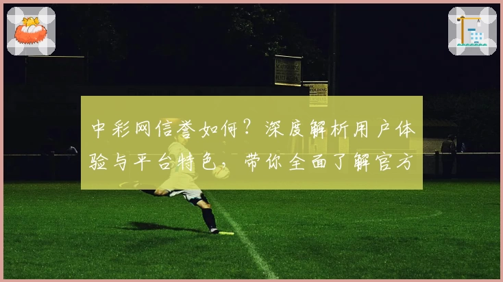 中彩网信誉如何？深度解析用户体验与平台特色，带你全面了解官方网站可信度