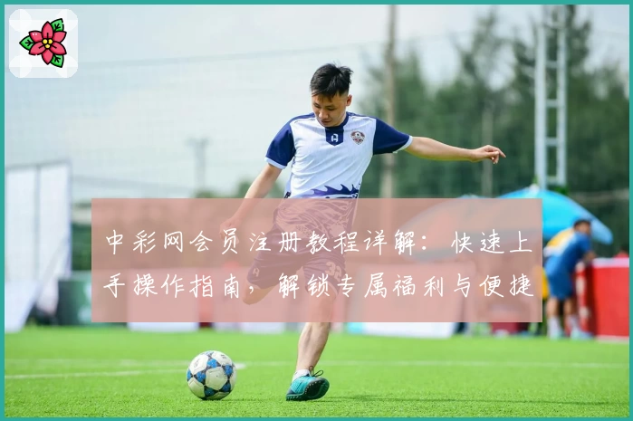中彩网会员注册教程详解：快速上手操作指南，解锁专属福利与便捷服务