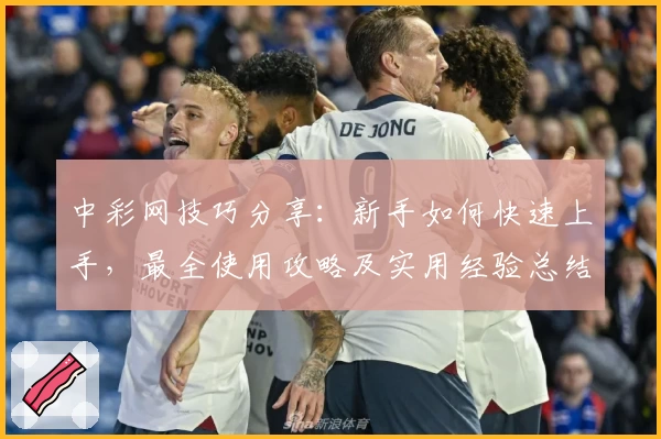 中彩网技巧分享：新手如何快速上手，最全使用攻略及实用经验总结