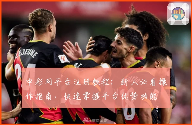 中彩网平台注册教程：新人必看操作指南，快速掌握平台优势功能